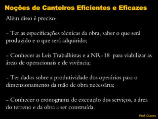 Além disso é preciso:
- Ter as especificações técnicas da obra, saber o que será
produzido e o que será adquirido;
- Conhecer as Leis Trabalhistas e a NR-18 para viabilizar as
áreas de operacionais e de vivência;
- Ter dados sobre a produtividade dos operários para o
dimensionamento da mão de obra necessária;
- Conhecer o cronograma de execução dos serviços, a área
do terreno e da obra a ser construída.
Noções de Canteiros Eficientes e Eficazes
Prof. Glauco
 