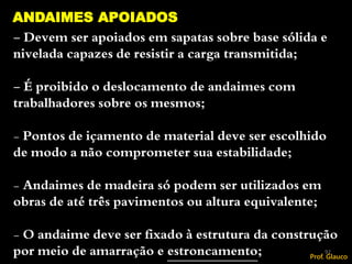 - Devem ser apoiados em sapatas sobre base sólida e
nivelada capazes de resistir a carga transmitida;
- É proibido o deslocamento de andaimes com
trabalhadores sobre os mesmos;
- Pontos de içamento de material deve ser escolhido
de modo a não comprometer sua estabilidade;
- Andaimes de madeira só podem ser utilizados em
obras de até três pavimentos ou altura equivalente;
- O andaime deve ser fixado à estrutura da construção
por meio de amarração e estroncamento;
ANDAIMES APOIADOS
92
Prof. Glauco
 