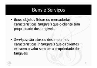 Bens e Serviços
• Bens: objetos físicos ou mercadorias
  Características tangíveis que o cliente tem
  propriedade dos tangíveis.

• Serviços: são atos ou desempenhos
  Características intangíveis que os clientes
  extraem o valor sem ter a propriedade dos
  tangíveis

                                                10
 