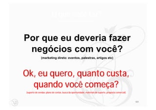 O que você faz?
                                 (Personalidade da empresa, valores)




Por que eu deveria fazer
 negócios com você?
              (marketing direto: eventos, palestras, artigos etc)




Ok, eu quero, quanto custa,
  quando você começa?
(suporte de vendas: plano de contas, busca da oportunidade, materiais de suporte, proposta comercial)



                                                                                                        101
 