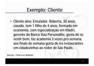 Exemplo: Cliente

   • Cliente alvo: Emulador. Roberta, 30 anos,
     casada, tem 1 filho de 4 anos, formada em
     economia, com especialização em Madri,
     gerente do Banco Itaú Personalite, gosta de se
     vestir bem, faz academia 3 vezes pro semana,
     aos finais de semana gosta de ira restaurantes
     em cidadezinhas ao redor de São Paulo.
Serviço – Warm-up (Balada)

                                                 106
 