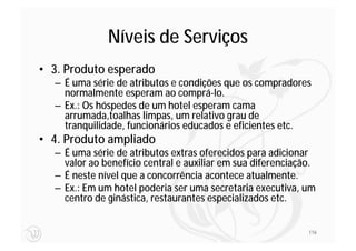 Níveis de Serviços
• 3. Produto esperado
  – É uma série de atributos e condições que os compradores
    normalmente esperam ao comprá‐lo.
  – Ex.: Os hóspedes de um hotel esperam cama
    arrumada,toalhas limpas, um relativo grau de
    tranquilidade, funcionários educados e eficientes etc.
• 4. Produto ampliado
  – É uma série de atributos extras oferecidos para adicionar
    valor ao benefício central e auxiliar em sua diferenciação.
  – É neste nível que a concorrência acontece atualmente.
  – Ex.: Em um hotel poderia ser uma secretaria executiva, um
    centro de ginástica, restaurantes especializados etc.


                                                             116
 