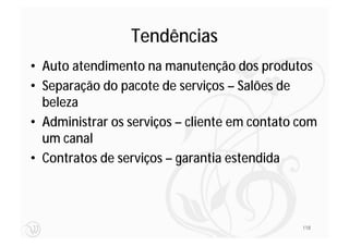 Tendências
• Auto atendimento na manutenção dos produtos
• Separação do pacote de serviços – Salões de
  beleza
• Administrar os serviços – cliente em contato com
  um canal
• Contratos de serviços – garantia estendida



                                               118
 