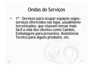 Ondas de Serviços
•   1ª - Serviços para ocupar espaços vagos -
    serviços oferecidos nas lojas, usualmente
    terceirizados, que visavam tornar mais
    fácil a vida dos clientes como Cambio,
    Embalagens para presentes, Assistência
    Técnica para alguns produtos, etc.




                                            119
 