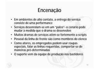 Encenação
• Em ambientes de alto contato, a entrega do serviço
  consiste de uma performance
• Serviços desenrolam-se em um “palco”- o cenário pode
  mudar à medida que o drama se desenvolve
• Muitos dramas de serviços atêm-se fortemente a scripts
• Pessoal da linha de frente são como membros do elenco
• Como atores, os empregados podem usar roupas
  especiais, falar as linhas requeridas, comportar-se de
  maneiras pré-determinadas
• O suporte vem da equipe de produção nos bastidores


                                                       12
 