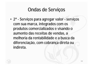 Ondas de Serviços
• 2ª - Serviços para agregar valor - serviços
  com sua marca, integrados com os
  produtos comercializados e visando o
  aumento das receitas de vendas, a
  melhoria da rentabilidade e a busca da
  diferenciação, com cobrança direta ou
  indireta.


                                                120
 