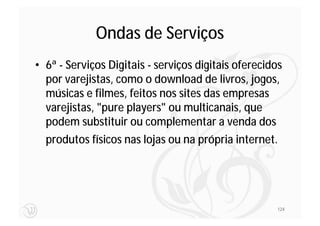 Ondas de Serviços
• 6ª - Serviços Digitais - serviços digitais oferecidos
  por varejistas, como o download de livros, jogos,
  músicas e filmes, feitos nos sites das empresas
  varejistas, "pure players" ou multicanais, que
  podem substituir ou complementar a venda dos
  produtos físicos nas lojas ou na própria internet.




                                                     124
 