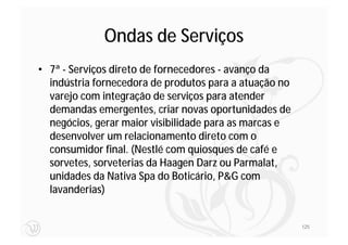 Ondas de Serviços
• 7ª - Serviços direto de fornecedores - avanço da
  indústria fornecedora de produtos para a atuação no
  varejo com integração de serviços para atender
  demandas emergentes, criar novas oportunidades de
  negócios, gerar maior visibilidade para as marcas e
  desenvolver um relacionamento direto com o
  consumidor final. (Nestlé com quiosques de café e
  sorvetes, sorveterias da Haagen Darz ou Parmalat,
  unidades da Nativa Spa do Boticário, P&G com
  lavanderias)


                                                        125
 