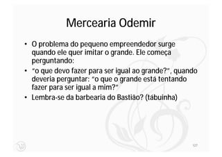 Mercearia Odemir
• O problema do pequeno empreendedor surge
  quando ele quer imitar o grande. Ele começa
  perguntando:
• “o que devo fazer para ser igual ao grande?”, quando
  deveria perguntar: “o que o grande está tentando
  fazer para ser igual a mim?”
• Lembra-se da barbearia do Bastião? (tábuinha)




                                                    127
 