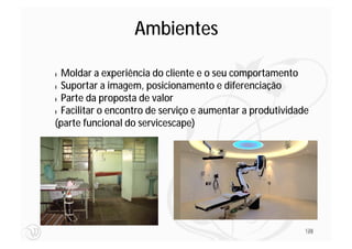 Ambientes

l Moldar a experiência do cliente e o seu comportamento
l Suportar a imagem, posicionamento e diferenciação

l Parte da proposta de valor

l Facilitar o encontro de serviço e aumentar a produtividade

(parte funcional do servicescape)




                                                           128
                                                           128
 