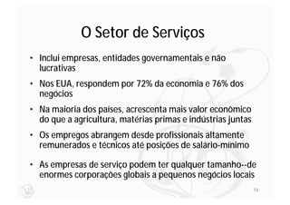 O Setor de Serviços
• Inclui empresas, entidades governamentais e não
  lucrativas
• Nos EUA, respondem por 72% da economia e 76% dos
  negócios
• Na maioria dos países, acrescenta mais valor econômico
  do que a agricultura, matérias primas e indústrias juntas
• Os empregos abrangem desde profissionais altamente
  remunerados e técnicos até posições de salário-mínimo

• As empresas de serviço podem ter qualquer tamanho--de
  enormes corporações globais a pequenos negócios locais
                                                              13
 