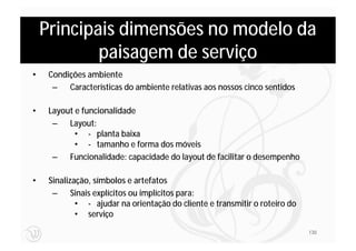 Principais dimensões no modelo da
            paisagem de serviço
•    Condições ambiente
      – Características do ambiente relativas aos nossos cinco sentidos

•    Layout e funcionalidade
      – Layout:
            • - planta baixa
            • - tamanho e forma dos móveis
      – Funcionalidade: capacidade do layout de facilitar o desempenho

•    Sinalização, símbolos e artefatos
      – Sinais explícitos ou implícitos para:
             • - ajudar na orientação do cliente e transmitir o roteiro do
             • serviço
                                                                             130
 