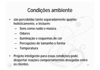 Condições ambiente
• são percebidas tanto separadamente quanto
  holisticamente, e incluem:
   – Sons como ruído e música
   – Odores
   – Iluminação e esquemas de cor
   – Percepções de tamanho e forma
   – Temperatura

• Projeto inteligente para essas condições pode
  despertar reações comportamentais desejadas entre
  os clientes                                     131
 
