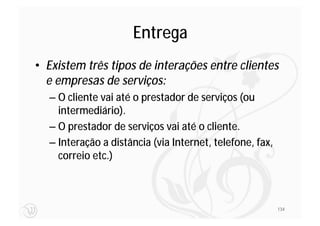 Entrega
• Existem três tipos de interações entre clientes
  e empresas de serviços:
  – O cliente vai até o prestador de serviços (ou
    intermediário).
  – O prestador de serviços vai até o cliente.
  – Interação a distância (via Internet, telefone, fax,
    correio etc.)



                                                          134
 