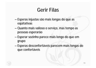 Gerir Filas
– Esperas injustas são mais longas do que as
  eqüitativas
– Quanto mais valioso o serviço, mas tempo as
  pessoas esperarão
– Esperar sozinho parece mais longo do que em
  grupo
– Esperas desconfortáveis parecem mais longas do
  que confortáveis


                                                   136
 