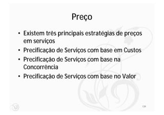 Preço
• Existem três principais estratégias de preços
  em serviços
• Precificação de Serviços com base em Custos
• Precificação de Serviços com base na
  Concorrência
• Precificação de Serviços com base no Valor



                                                  139
 