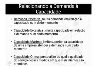 Relacionando a Demanda à
             Capacidade
• Demanda Excessiva: muita demanda em relação à
  capacidade num dado momento

• Capacidade Excessiva : muita capacidade em relação
  à demanda num dado momento

• Capacidade Máxima: limite superior da capacidade
  de uma empresa atender a demanda num dado
  momento

• Capacidade Ótima: ponto além do qual a qualidade
  do serviço decai a medida em que mais clientes são
  atendidos                                          143
 