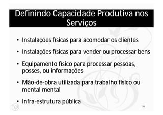 Definindo Capacidade Produtiva nos
             Serviços
• Instalações físicas para acomodar os clientes
• Instalações físicas para vender ou processar bens
• Equipamento físico para processar pessoas,
  posses, ou informações
• Mão-de-obra utilizada para trabalho físico ou
  mental mental
• Infra-estrutura pública
                                                  144
 