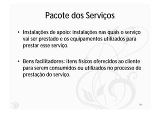 Pacote dos Serviços
• Instalações de apoio: instalações nas quais o serviço
  vai ser prestado e os equipamentos utilizados para
  prestar esse serviço.

• Bens facilitadores: itens físicos oferecidos ao cliente
  para serem consumidos ou utilizados no processo de
  prestação do serviço.




                                                       145
 