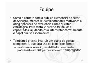Equipe
• Como o contato com o público é essencial no setor
  de Serviços, manter seus colaboradores motivados a
  atingir padrões de excelência é uma questão
  estratégica. Para tanto, é preciso treiná-los e
  capacitá-los, ajudando-os a interpretar corretamente
  o papel que se espera deles.

• Também é preciso instituir um plano de gestão
  competente, que faça uso de benefícios como:
   – uma boa remuneração, possibilidades de ascensão
     profissional e um diálogo constante com o empregador.


                                                         147
 