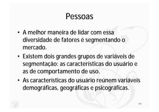Pessoas
• A melhor maneira de lidar com essa
  diversidade de fatores é segmentando o
  mercado.
• Existem dois grandes grupos de variáveis de
  segmentação: as características do usuário e
  as de comportamento de uso.
• As características do usuário reúnem variáveis
  demográficas, geográficas e psicográficas.

                                               148
 