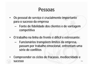 Pessoas
• Os pessoal de serviço é crucialmente importante
  para o sucesso da empresa
   – Fonte de fidelidade dos clientes e de vantagem
      competitiva

• O trabalho na linha de frente é difícil e estressante:
  – Funcionários transpõem limites da empresa,
      passam por trabalho emocional, enfrentam uma
      série de conflitos

• Compreender os ciclos de fracasso, mediocridade e
  sucesso                                           150
 