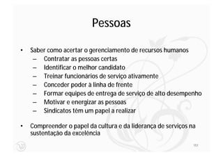 Pessoas

•   Saber como acertar o gerenciamento de recursos humanos
     – Contratar as pessoas certas
     – Identificar o melhor candidato
     – Treinar funcionários de serviço ativamente
     – Conceder poder à linha de frente
     – Formar equipes de entrega de serviço de alto desempenho
     – Motivar e energizar as pessoas
     – Sindicatos têm um papel a realizar

•   Compreender o papel da cultura e da liderança de serviços na
    sustentação da excelência
                                                               151
 