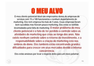 O MEU ALVO
 O meu cliente potencial ideal são empresários donos de empresas de
   serviços com 15 a 100 funcionários e nenhum departamento de
marketing. Eles tem empresa há mais de 5 anos. Essas empresas foram
  bem sucedidas mas fizeram pouco marketing. Eles estão se sentido
incomodados pela falta de marketing. O maior problema do meu
 cliente potencial é o fato de ter perdido o controle sobre as
  atividades de marketing que criou ao longo dos anos. Não
existe nenhum controle sobre o retorno do investimento, e a
    responsabilidade sobre a criação do marketing está nos
 ombros do dono. Eles também estão encontrando grandes
dificuldades para crescer em seus mercados devido a intensa
                         concorrência.
 Eles estão ansiosos por levar o negócio deles para um novo patamar.

                                                                       155
 