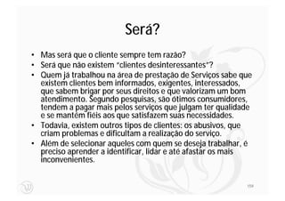Será?
• Mas será que o cliente sempre tem razão?
• Será que não existem “clientes desinteressantes”?
• Quem já trabalhou na área de prestação de Serviços sabe que
  existem clientes bem informados, exigentes, interessados,
  que sabem brigar por seus direitos e que valorizam um bom
  atendimento. Segundo pesquisas, são ótimos consumidores,
  tendem a pagar mais pelos serviços que julgam ter qualidade
  e se mantém fiéis aos que satisfazem suas necessidades.
• Todavia, existem outros tipos de clientes: os abusivos, que
  criam problemas e dificultam a realização do serviço.
• Além de selecionar aqueles com quem se deseja trabalhar, é
  preciso aprender a identificar, lidar e até afastar os mais
  inconvenientes.


                                                           159
 