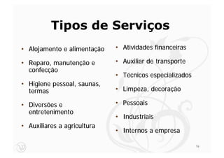 Tipos de Serviços
• Alojamento e alimentação   • Atividades financeiras

• Reparo, manutenção e       • Auxiliar de transporte
  confecção
                             • Técnicos especializados
• Higiene pessoal, saunas,
  termas                     • Limpeza, decoração

• Diversões e                • Pessoais
  entretenimento
                             • Industriais
• Auxiliares a agricultura
                             • Internos a empresa

                                                         16
 