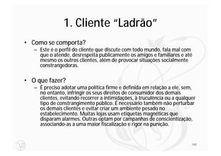 1. Cliente “Ladrão”
• Como se comporta?
   – Este é o perfil do cliente que discute com todo mundo, fala mal com
     que o atende, desrespeita publicamente os amigos e familiares e até
     mesmo os outros clientes, além de provocar situações socialmente
     constrangedoras.

• O que fazer?
   – É preciso adotar uma política firme e definida em relação a ele, sem,
     no entanto, infringir os seus direitos de consumidor dos demais
     clientes, evitando recorrer a intimidações, à truculência ou a qualquer
     tipo de constrangimento público. É necessário também não perturbar
     os demais clientes e evitar criar um ambiente pesado no
     estabelecimento. Muitas lojas usam etiquetas magnéticas que
     disparam alarmes. Outras optam por campanhas de conscientização,
     associando-as a uma maior fiscalização e rigor na punição.


                                                                          160
 
