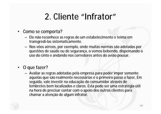 2. Cliente “Infrator”
• Como se comporta?
   – Ele não reconhece as regras de um estabelecimento e teima em
     transgredi-las sistematicamente.
   – Nos vôos aéreos, por exemplo, onde muitas normas são adotadas por
     questões de saúde ou de segurança, o vemos bebendo, dispensando o
     uso do cinto e andando nos corredores antes do avião pousar.


• O que fazer?
   – Avaliar as regras adotadas pela empresa para poder impor somente
     aquelas que são realmente necessárias é o primeiro passo a fazer. Em
     seguida, vale investir na educação do consumidor através de
     lembretes bem localizados e claros. Esta pode ser uma estratégia útil
     na hora de precisar contar com o apoio dos outros clientes para
     chamar a atenção de algum infrator.

                                                                        161
 