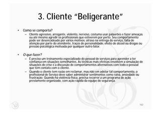 3. Cliente “Beligerante”
•   Como se comporta?
     – Cliente agressivo, arrogante, violento, nervoso, costuma usar palavrões e fazer ameaças
       ou até mesmo agredir os profissionais que estiverem por perto. Seu comportamento
       pode ser desencadeado por vários motivos: atraso na entrega do serviço, falta de
       atenção por parte do atendente, traços de personalidade, efeito de álcool ou drogas ou
       pressão psicológica motivada por qualquer outro fator.

•   O que fazer?
     – É preciso um treinamento especializado do pessoal de serviços para aprender a ter
       confiança em situações semelhantes. As técnicas mais efetivas envolvem a simulação de
       situações de crise e a discussão de comportamentos alternativos com todo o pessoal
       que tem contato com o cliente.
     – Quando o cliente tem razão em reclamar, mas não em adotar tal comportamento, o
       profissional de Serviço deve saber administrar sentimentos como raiva, ansiedade ou
       frustração. Quando há violência física, precisa recorrer a um programa de ação
       previamente organizado, com ação rápida da equipe de segurança.




                                                                                           162
 