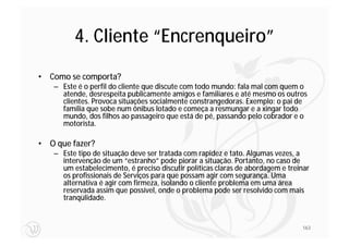 4. Cliente “Encrenqueiro”
• Como se comporta?
   – Este é o perfil do cliente que discute com todo mundo: fala mal com quem o
     atende, desrespeita publicamente amigos e familiares e até mesmo os outros
     clientes. Provoca situações socialmente constrangedoras. Exemplo: o pai de
     família que sobe num ônibus lotado e começa a resmungar e a xingar todo
     mundo, dos filhos ao passageiro que está de pé, passando pelo cobrador e o
     motorista.

• O que fazer?
   – Este tipo de situação deve ser tratada com rapidez e tato. Algumas vezes, a
     intervenção de um “estranho” pode piorar a situação. Portanto, no caso de
     um estabelecimento, é preciso discutir políticas claras de abordagem e treinar
     os profissionais de Serviços para que possam agir com segurança. Uma
     alternativa é agir com firmeza, isolando o cliente problema em uma área
     reservada assim que possível, onde o problema pode ser resolvido com mais
     tranqülidade.


                                                                                163
 