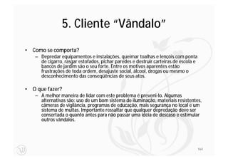 5. Cliente “Vândalo”
• Como se comporta?
   – Depredar equipamentos e instalações, queimar toalhas e lençóis com ponta
     de cigarro, rasgar estofados, pichar paredes e destruir carteiras de escola e
     bancos de jardim são o seu forte. Entre os motivos aparentes estão
     frustrações de toda ordem, desajuste social, álcool, drogas ou mesmo o
     desconhecimento das conseqüências de seus atos.

• O que fazer?
   – A melhor maneira de lidar com este problema é preveni-lo. Algumas
     alternativas são: uso de um bom sistema de iluminação, materiais resistentes,
     câmeras de vigilância, programas de educação, mais segurança no local e um
     sistema de multas. Importante ressaltar que qualquer depredação deve ser
     consertada o quanto antes para não passar uma idéia de descaso e estimular
     outros vândalos.




                                                                                     164
 