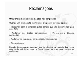 Reclamações

Um panorama das reclamações nas empresas

Quando um cliente está insatisfeito, ele possui algumas opções:

• Reclamar com a empresa pelos canais que ela disponibiliza para
esse fim;

• Reclamar nos órgãos competentes — (Procon ou o Sistema
Judiciário);

• Reclamar na imprensa, para amigos, vizinhos etc;

• Não reclamar.

Entretanto, pesquisas apontam que os clientes, na maioria das vezes,
não estão satisfeitos com a forma como as empresas reagem ao
problema.
                                                                  169
 