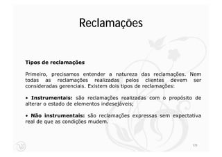 Reclamações


Tipos de reclamações

Primeiro, precisamos entender a natureza das reclamações. Nem
todas as reclamações realizadas pelos clientes devem ser
consideradas gerenciais. Existem dois tipos de reclamações:

• Instrumentais: são reclamações realizadas com o propósito de
alterar o estado de elementos indesejáveis;

• Não instrumentais: são reclamações expressas sem expectativa
real de que as condições mudem.



                                                          171
 