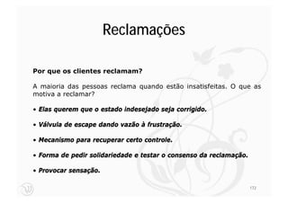 Reclamações

Por que os clientes reclamam?

A maioria das pessoas reclama quando estão insatisfeitas. O que as
motiva a reclamar?

• Elas querem que o estado indesejado seja corrigido.

• Válvula de escape dando vazão à frustração.

• Mecanismo para recuperar certo controle.

• Forma de pedir solidariedade e testar o consenso da reclamação.

• Provocar sensação.

                                                                    172
 