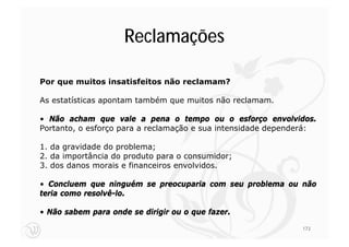Reclamações

Por que muitos insatisfeitos não reclamam?

As estatísticas apontam também que muitos não reclamam.

• Não acham que vale a pena o tempo ou o esforço envolvidos.
Portanto, o esforço para a reclamação e sua intensidade dependerá:

1. da gravidade do problema;
2. da importância do produto para o consumidor;
3. dos danos morais e financeiros envolvidos.

• Concluem que ninguém se preocuparia com seu problema ou não
teria como resolvê-lo.

• Não sabem para onde se dirigir ou o que fazer.

                                                              173
 