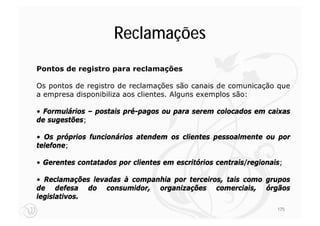 Reclamações
Pontos de registro para reclamações

Os pontos de registro de reclamações são canais de comunicação que
a empresa disponibiliza aos clientes. Alguns exemplos são:

• Formulários – postais pré-pagos ou para serem colocados em caixas
de sugestões;

• Os próprios funcionários atendem os clientes pessoalmente ou por
telefone;

• Gerentes contatados por clientes em escritórios centrais/regionais;

• Reclamações levadas à companhia por terceiros, tais como grupos
de defesa do consumidor, organizações comerciais, órgãos
legislativos.
                                                                   175
 