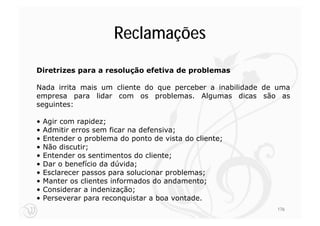 Reclamações
Diretrizes para a resolução efetiva de problemas

Nada irrita mais um cliente do que perceber a inabilidade de uma
empresa para lidar com os problemas. Algumas dicas são as
seguintes:

•   Agir com rapidez;
•   Admitir erros sem ficar na defensiva;
•   Entender o problema do ponto de vista do cliente;
•   Não discutir;
•   Entender os sentimentos do cliente;
•   Dar o benefício da dúvida;
•   Esclarecer passos para solucionar problemas;
•   Manter os clientes informados do andamento;
•   Considerar a indenização;
•   Perseverar para reconquistar a boa vontade.
                                                            176
 
