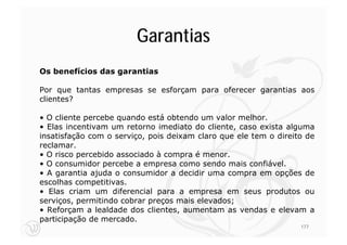 Garantias
Os benefícios das garantias

Por que tantas empresas se esforçam para oferecer garantias aos
clientes?

• O cliente percebe quando está obtendo um valor melhor.
• Elas incentivam um retorno imediato do cliente, caso exista alguma
insatisfação com o serviço, pois deixam claro que ele tem o direito de
reclamar.
• O risco percebido associado à compra é menor.
• O consumidor percebe a empresa como sendo mais confiável.
• A garantia ajuda o consumidor a decidir uma compra em opções de
escolhas competitivas.
• Elas criam um diferencial para a empresa em seus produtos ou
serviços, permitindo cobrar preços mais elevados;
• Reforçam a lealdade dos clientes, aumentam as vendas e elevam a
participação de mercado.
                                                                  177
 