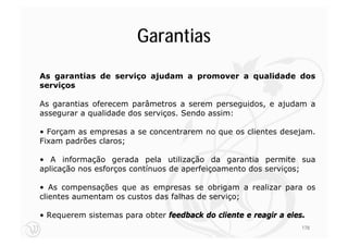 Garantias
As garantias de serviço ajudam a promover a qualidade dos
serviços

As garantias oferecem parâmetros a serem perseguidos, e ajudam a
assegurar a qualidade dos serviços. Sendo assim:

• Forçam as empresas a se concentrarem no que os clientes desejam.
Fixam padrões claros;

• A informação gerada pela utilização da garantia permite sua
aplicação nos esforços contínuos de aperfeiçoamento dos serviços;

• As compensações que as empresas se obrigam a realizar para os
clientes aumentam os custos das falhas de serviço;

• Requerem sistemas para obter feedback do cliente e reagir a eles.
                                                                  178
 