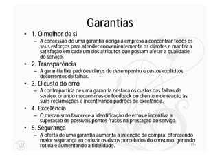 Garantias
• 1. O melhor de si
   – A concessão de uma garantia obriga a empresa a concentrar todos os
     seus esforços para atender convenientemente os clientes e manter a
     satisfação em cada um dos atributos que possam afetar a qualidade
     do serviço.
• 2. Transparência
   – A garantia fixa padrões claros de desempenho e custos explícitos
     decorrentes de falhas.
• 3. O custo do erro
   – A contrapartida de uma garantia destaca os custos das falhas de
     serviço, criando mecanismos de feedback do cliente e de reação às
     suas reclamações e incentivando padrões de excelência.
• 4. Excelência
   – O mecanismo favorece a identificação de erros e incentiva a
     superação de possíveis pontos fracos na prestação do serviço.
• 5. Segurança
   – A oferta de uma garantia aumenta a intenção de compra, oferecendo
     maior segurança ao reduzir os riscos percebidos do consumo, gerando
     rotina e aumentando a fidelidade.                                 179
 