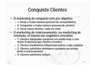 Conquiste Clientes
• O marketing de conquista tem por objetivo:
  – 1. Atrair o maior número possível de consumidores;
  – 2. Conquistar o maior número possível de clientes;
  – 3. Gerar novos clientes, cada vez mais;
• O marketing de relacionamento, ou marketing de
  retenção, se baseia nos seguintes conceitos:
  – 1. Clientes fidelizados compram em média mais e com
    maior freqüência que clientes recentes;
  – 2. Clientes insatisfeitos influenciam outros a não comprar;
  – 3. Clientes satisfeitos defendem o produto ou serviço
    junto a outras pessoas;
  – 4. Clientes satisfeitos voltam.

                                                             183
 