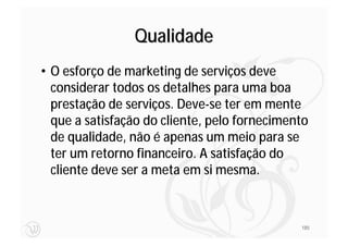 Qualidade
• O esforço de marketing de serviços deve
  considerar todos os detalhes para uma boa
  prestação de serviços. Deve-se ter em mente
  que a satisfação do cliente, pelo fornecimento
  de qualidade, não é apenas um meio para se
  ter um retorno financeiro. A satisfação do
  cliente deve ser a meta em si mesma.



                                              185
 