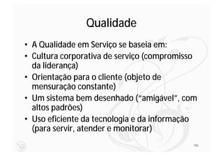 Qualidade
• A Qualidade em Serviço se baseia em:
• Cultura corporativa de serviço (compromisso
  da liderança)
• Orientação para o cliente (objeto de
  mensuração constante)
• Um sistema bem desenhado (“amigável”, com
  altos padrões)
• Uso eficiente da tecnologia e da informação
  (para servir, atender e monitorar)
                                            186
 