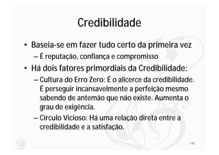 Credibilidade
• Baseia-se em fazer tudo certo da primeira vez
  – É reputação, confiança e compromisso
• Há dois fatores primordiais da Credibilidade:
  – Cultura do Erro Zero: É o alicerce da credibilidade.
    É perseguir incansavelmente a perfeição mesmo
    sabendo de antemão que não existe. Aumenta o
    grau de exigência.
  – Círculo Vicioso: Há uma relação direta entre a
    credibilidade e a satisfação.

                                                      190
 