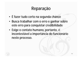 Reparação
• É fazer tudo certo na segunda chance
• Busca trabalhar com o erro e ganhar sobre
  este erro para conquistar credibilidade
• Exige o contato humano, portanto, é
  incontestável a importância do funcionário
  neste processo.



                                               191
 