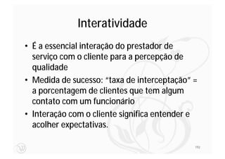 Interatividade
• É a essencial interação do prestador de
  serviço com o cliente para a percepção de
  qualidade
• Medida de sucesso: “taxa de interceptação” =
  a porcentagem de clientes que tem algum
  contato com um funcionário
• Interação com o cliente significa entender e
  acolher expectativas.

                                             192
 